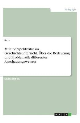 Multiperspektivität im Geschichtsunterricht. Über die Bedeutung und Problematik differenter Anschauungsweisen - N. H.