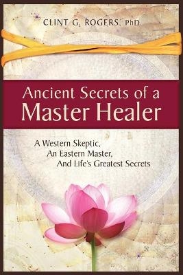 Ancient Secrets of a Master Healer: A Western Skeptic, An Eastern Master, And Life's Greatest Secrets - Clint G Rogers