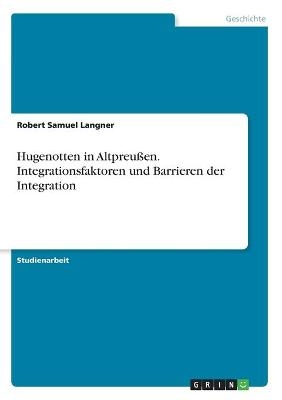 Hugenotten in AltpreuÃen. Integrationsfaktoren und Barrieren der Integration - Robert Samuel Langner