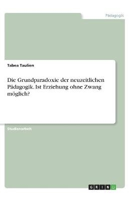 Die Grundparadoxie der neuzeitlichen PÃ¤dagogik. Ist Erziehung ohne Zwang mÃ¶glich? - Tabea Taulien