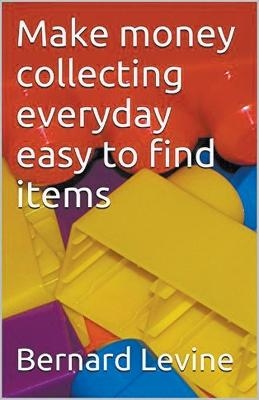 Make Money Collecting Everyday Easy to Find Items - Bernard Levine