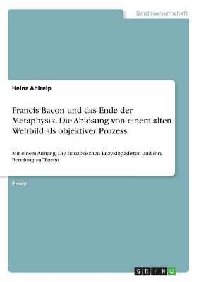Francis Bacon und das Ende der Metaphysik. Die AblÃ¶sung von einem alten Weltbild als objektiver Prozess - Heinz Ahlreip