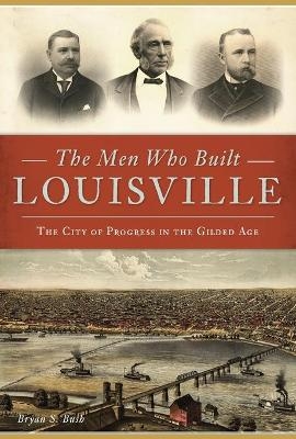 The Men Who Built Louisville - Bryan S. Bush