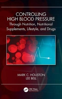 Controlling High Blood Pressure through Nutrition, Supplements, Lifestyle and Drugs - Mark C. Houston, Lee Bell