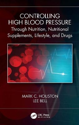 Controlling High Blood Pressure through Nutrition, Supplements, Lifestyle and Drugs - Mark C. Houston, Lee Bell