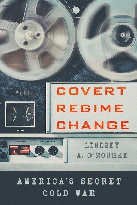 Covert Regime Change - Lindsey A. O'Rourke