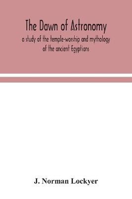 The dawn of astronomy; a study of the temple-worship and mythology of the ancient Egyptians - J Norman Lockyer