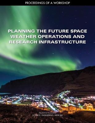 Planning the Future Space Weather Operations and Research Infrastructure - Engineering National Academies of Sciences  and Medicine,  Division on Engineering and Physical Sciences,  Space Studies Board,  Committee for the Space Weather Operations and Research Infrastructure Workshop