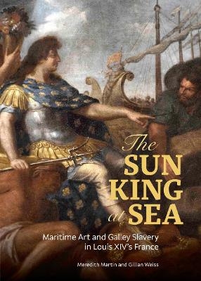 The Sun King at Sea - Maritime Art and Galley Slavery in Louis XIV's France - Meredith Martin, Gillian Weiss