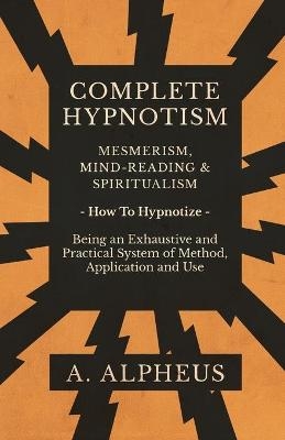 Complete Hypnotism - Mesmerism, Mind-Reading and Spiritualism - How To Hypnotize - Being an Exhaustive and Practical System of Method, Application and Use - A Alpheus