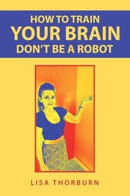 How to Train Your Brain Don't Be a Robot - Lisa Thorburn