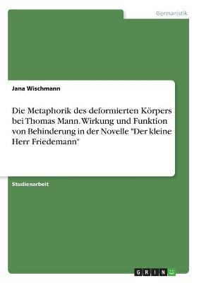 Die Metaphorik des deformierten Körpers bei Thomas Mann. Wirkung und Funktion von Behinderung in der Novelle "Der kleine Herr Friedemann" - Jana Wischmann