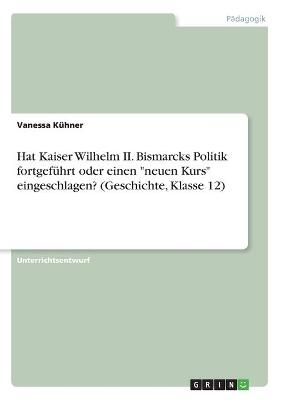 Hat Kaiser Wilhelm II. Bismarcks Politik fortgeführt oder einen "neuen Kurs" eingeschlagen? (Geschichte, Klasse 12) - Vanessa Kühner