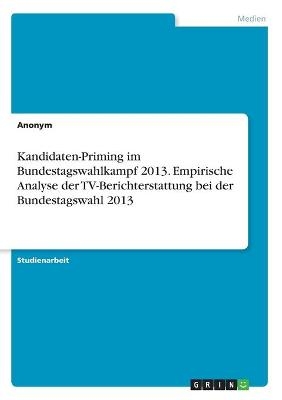 Kandidaten-Priming im Bundestagswahlkampf 2013. Empirische Analyse der TV-Berichterstattung bei der Bundestagswahl 2013 -  Anonym