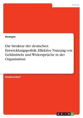 Die Struktur der deutschen Entwicklungspolitik. Effektive Nutzung von Geldmitteln und WidersprÃ¼che in der Organisation -  Anonymous