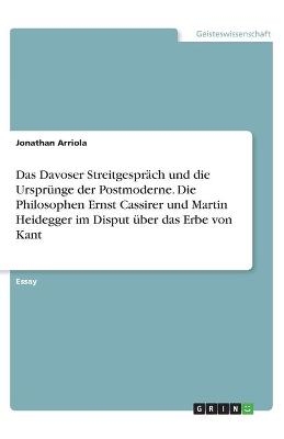 Das Davoser StreitgesprÃ¤ch und die UrsprÃ¼nge der Postmoderne. Die Philosophen Ernst Cassirer und Martin Heidegger im Disput Ã¼ber das Erbe von Kant - Jonathan Arriola