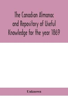 The Canadian almanac and Repository of Useful Knowledge for the year 1869 Being the First After Leap Year Containing full and authentic Commercial, Statistical, Astronomical, Departmental, Ecclesiastical, Educational, Financial, and General Information