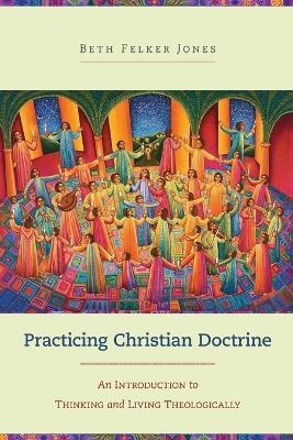 Practicing Christian Doctrine – An Introduction to Thinking and Living Theologically - Beth Felker Jones