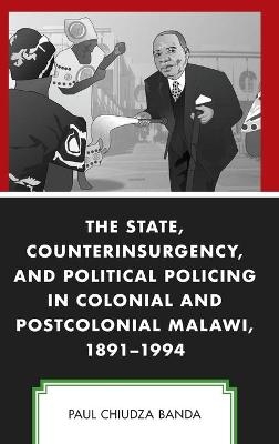 The State, Counterinsurgency, and Political Policing in Colonial and Postcolonial Malawi, 1891-1994 - Paul Chiudza Banda