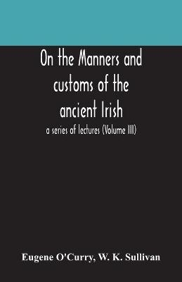 On the manners and customs of the ancient Irish - Eugene O'Curry, W K Sullivan