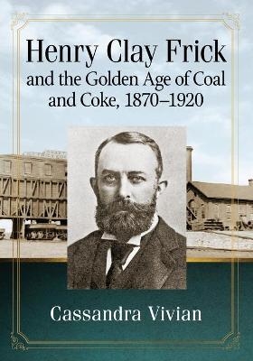 Henry Clay Frick and the Golden Age of Coal and Coke, 1870-1920 - Cassandra Vivian