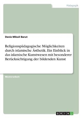 Religionspädagogische Möglichkeiten durch islamische Ästhetik. Ein Einblick in das islamische Kunstwesen mit besonderer Berücksichtigung der bildenden Kunst - Deniz Mikail Barut