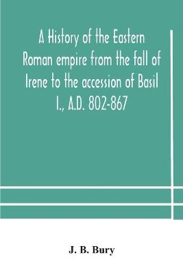 A history of the Eastern Roman empire from the fall of Irene to the accession of Basil I., A.D. 802-867 -  J B Bury