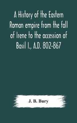 A history of the Eastern Roman empire from the fall of Irene to the accession of Basil I., A.D. 802-867 -  J B Bury