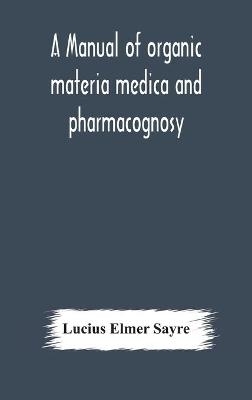A manual of organic materia medica and pharmacognosy; an introduction to the study of the vegetable kingdom and the vegetable and animal drugs (with syllabus of inorganic remedial agents) comprising the botanical and physical characteristics, source, constit - Lucius Elmer Sayre