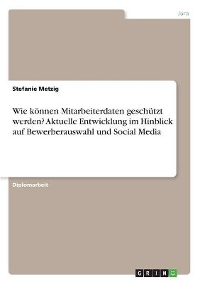 Wie kÃ¶nnen Mitarbeiterdaten geschÃ¼tzt werden? Aktuelle Entwicklung im Hinblick auf Bewerberauswahl und Social Media - Stefanie Metzig