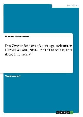 Das Zweite Britische Beitrittsgesuch unter Harold Wilson 1964Â¿1970. "There it is, and there it remains" - Markus Bassermann