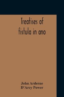 Treatises Of Fistula In Ano, Haemorrhoids And Clysters From An Early Fifteenth-Century Manuscript Translation Edited With Introduction, Notes, Etc - John Arderne, D'Arcy Power