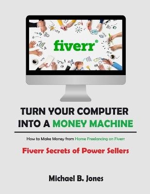 Turn Your Computer into a Money Machine, How to Make Money from Home Freelancing on Fiverr - Michael B. Jones