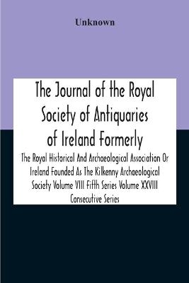 The Journal Of The Royal Society Of Antiquaries Of Ireland Formerly The Royal Historical And Archaeological Association Or Ireland Founded As The Kilkenny Archaeological Society Volume Viii Fifth Series Volume Xxviii Consecutive Series