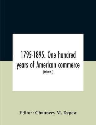 1795-1895. One Hundred Years Of American Commerce; Consisting Of One Hundred Original Articles On Commercial Topics Describing The Practical Development Of The Various Branches Of Trade In The United States Within The Past Century And Showing The Present M - 