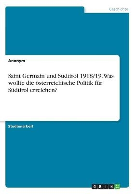 Saint Germain und SÃ¼dtirol 1918/19. Was wollte die Ã¶sterreichische Politik fÃ¼r SÃ¼dtirol erreichen? -  Anonym