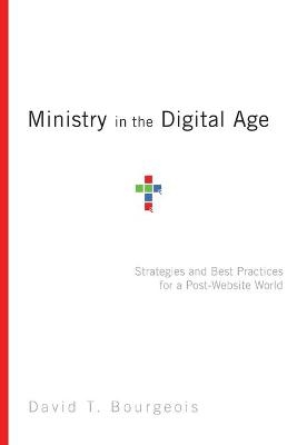 Ministry in the Digital Age – Strategies and Best Practices for a Post–Website World - David T. Bourgeois