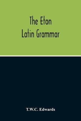 The Eton Latin Grammar; With The Addition Of Many Useful Notes And Observations, And Also Of The Accents And Quantity, Together With An Entirely New Version Of All The Latin Rules And Examples - T W C Edwards