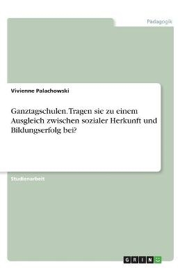 Ganztagschulen. Tragen sie zu einem Ausgleich zwischen sozialer Herkunft und Bildungserfolg bei? - Vivienne Palachowski