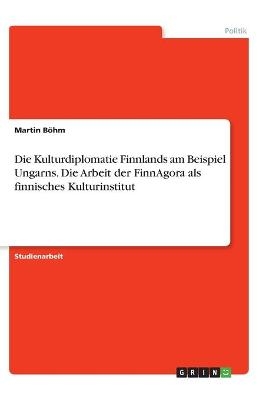 Die Kulturdiplomatie Finnlands am Beispiel Ungarns. Die Arbeit der FinnAgora als finnisches Kulturinstitut - Martin BÃ¶hm