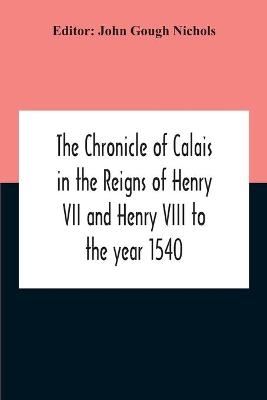 The Chronicle Of Calais In The Reigns Of Henry Vii And Henry Viii To The Year 1540 - John Gough Nichols