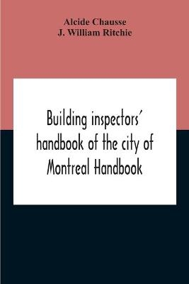 Building Inspectors' Handbook Of The City Of Montreal Handbook Of The City Of Montreal Containing The Buildings By-Laws And Ordinances, Plumbing And Sani-Taty By-Laws Rules And Regulations, Drainage, And Sewerage Laws Engineers Rules And Regulations, And S - Alcide Chausse, J William Ritchie