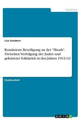 RumÃ¤niens Beteiligung an der "Shoah". Zwischen Verfolgung der Juden und geleisteter SolidaritÃ¤t in den Jahren 1941/42 - Lisa Schubert