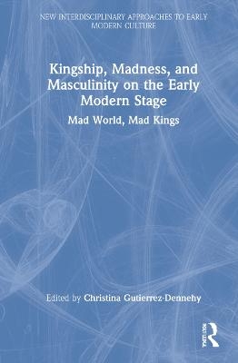 Kingship, Madness, and Masculinity on the Early Modern Stage - 