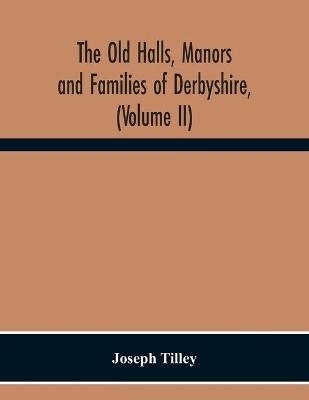 The Old Halls, Manors And Families Of Derbyshire, (Volume Ii) The Appletree Hundred And The Wapentake Of Wirksworth - Joseph Tilley