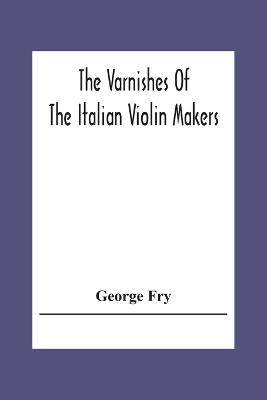 The Varnishes Of The Italian Violin Makers Of The Sixteenth Seventeenth And Eigheenth Century And Their Influence On Tone - George Fry