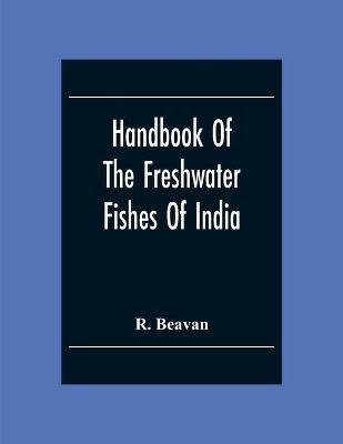 Handbook Of The Freshwater Fishes Of India. Giving The Characteristic Peculiarities Of All The Species At Present Known, And Intended As A Guide To Students And District Officers - R Beavan
