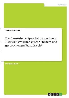 Die franzÃ¶sische Sprachsituation heute. Diglossie zwischen geschriebenem und gesprochenem FranzÃ¶sisch? - Andreas Glaab