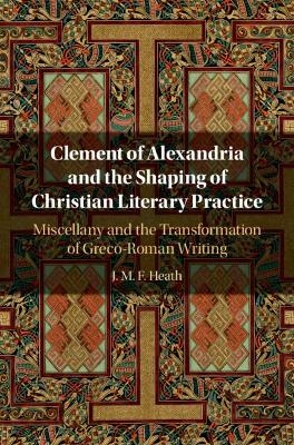 Clement of Alexandria and the Shaping of Christian Literary Practice - J. M. F. Heath