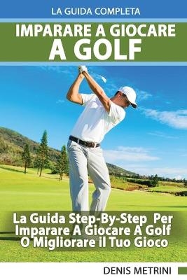 Imparare A Giocare A Golf - La Guida Completa Step-By-Step Per Imparare A Giocare A Golf O Migliorare il Tuo Gioco - Denis Metrini